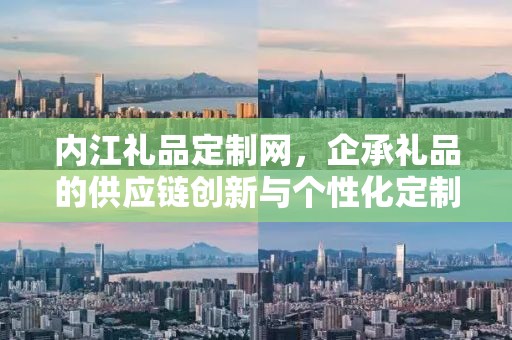 内江礼品定制网，企承礼品的供应链创新与个性化定制体验