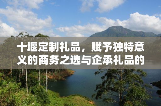 十堰定制礼品，赋予独特意义的商务之选与企承礼品的完美结合