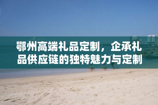 鄂州高端礼品定制，企承礼品供应链的独特魅力与定制之旅