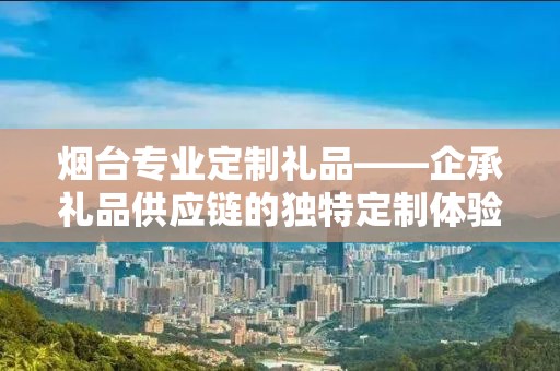 烟台专业定制礼品——企承礼品供应链的独特定制体验